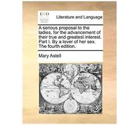 A Serious Proposal To The Ladies, For The Advancement Of Their True And Greatest Interest. Part I. By A Lover Of Her Sex. The Fourth Edition.