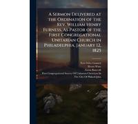 A Sermon Delivered at the Ordination of the Rev. William Henry Furness, As Pastor of the First Congregational Unitarian Church in Philadelphia, January 12, 1825