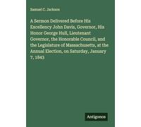 A Sermon Delivered Before His Excellency John Davis, Governor, His Honor George Hull, Lieutenant Governor, the Honorable Council, and the Legislature ... Annual Election, on Saturday, January 7, 1843