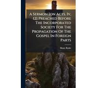A Sermon [on Acts. Iv, 12] Preached Before The Incorporated Society For The Propagation Of The Gospel In Foreign Parts