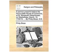 A Sermon Preach'd Before The Honourable House Of Commons, At St. Margaret's Westminster, On Wednesday, March, 15, 1709/10. ... By Philip Bisse, D.D.