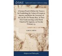 A Sermon Preachd Before the Trustees for Establishing the Colony of Georgia in America and Before the Associates of the Late Rev Dr Thomas Bray At Their F Samuel SmithSamuel Smith (Auteur)