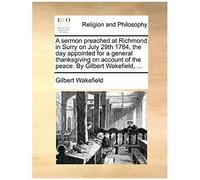 A Sermon Preached At Richmond In Surry On July 29th 1784, The Day Appointed For A General Thanksgiving On Account Of The Peace. By Gilbert Wakefield