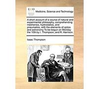 A Short Account Of A Course Of Natural And Experimental Philosophy, Comprehending Mechanics, Hydrostatics, And Pneumatics, With The Elements Of Optics ... The 10th By I. Thompson, And R. Harrison.
