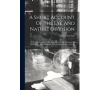 A Short Account Of The Eye And Nature Of Vision: Chiefly Designed To Illustrate The Use And Advantage Of Spectacles. ... The Third Edition. By James A