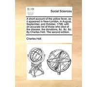 A Short Account Of The Yellow Fever, As It Appeared In New-London, In August, September, And October, 1798: With An Accurate List Of Those Who Died Of ... &c. &c. By Charles Holt. The Second Edition.