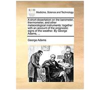 A Short Dissertation On The Barometer, Thermometer, And Other Meteorological Instruments: Together With An Account Of The Prognostic Signs Of The Weather. By George Adams, ...