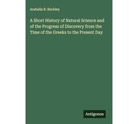 A Short History of Natural Science and of the Progress of Discovery from the Time of the Greeks to the Present Day