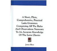 A Short, Plain, Comprehensive, Practical Latin Grammar, Comprising All the Rules and Observations Necessary to an Accurate Knowledge of the Latin Classics James Ross (Auteur)