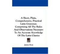 A Short, Plain, Comprehensive, Practical Latin Grammar, Comprising All the Rules and Observations Necessary to an Accurate Knowledge of the Latin Cl Ross, James (Auteur)