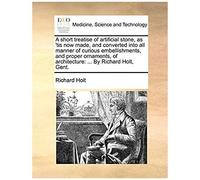 A Short Treatise Of Artificial Stone, As 'tis Now Made, And Converted Into All Manner Of Curious Embellishments, And Proper Ornaments, Of Architecture: By Richard Holt, Gent