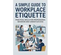 A Simple Guide to Workplace Etiquette: Practical Skills for Professional Behavior and Career Success
