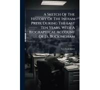 A Sketch Of The History Of The Indian Press, During The Last Ten Years, With A Biographical Account Of J.S. Buckingham