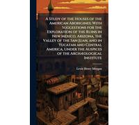 A Study of the Houses of the American Aborigines; With Suggestions for the Exploration of the Ruins in New Mexico, Arizona, the Valley of the San ... the Auspices of the ArchÃ]ological Institute