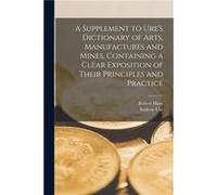A Supplement to Ures Dictionary of Arts Manufactures and Mines microform Containing a Clear Exposition of Their Principles and Practice - Robert 18071887 Robert 18071887 HuntRobert 18071887 Hunt (Aute
