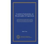 A system of astronomy, on the principles of Copernicus: containing, besides the usual astronomical calucations, a catalogue of eclipses visible in the ... on the motion of the celestial bodies:...