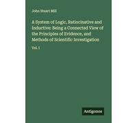 A System of Logic, Ratiocinative and Inductive: Being a Connected View of the Principles of Evidence, and Methods of Scientific Investigation: Vol. I
