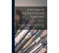 A System Of Water-Colour Painting: Being A Complete Exposition Of The Present Advanced State Of The Art, As Exhibited In The Works Of The Modern Water
