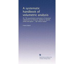 A systematic handbook of volumetric analysis; or The quantitative determination of chemical substances by measure, applied to liquids, solids, and gases