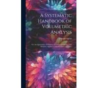 A Systematic Handbook Of Volumetric Analysis: Or, The Quantitative Estimation Of Chemical Substances By Measure, Applied To Liquids, Solids And Gases