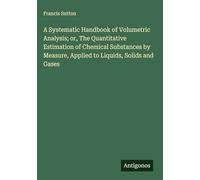 A Systematic Handbook of Volumetric Analysis; or, The Quantitative Estimation of Chemical Substances by Measure, Applied to Liquids, Solids and Gases