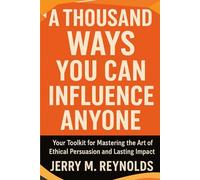 A THOUSAND WAYS YOU CAN INFLUENCE ANYONE: “Your toolkit for Mastering the Art of Ethical Persuasion and Lasting Impact”