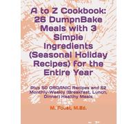 A to Z Cookbook: 26 DumpnBake Meals with 3 Simple Ingredients (Seasonal Holiday Recipes) for the Entire Year: Plus 50 ORGANIC Recipes and 52 Monthly-Weekly (Breakfast, Lunch, Dinner) Healthy Meals