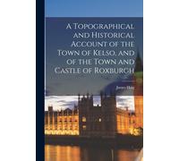 A Topographical And Historical Account Of The Town Of Kelso, And Of The Town And Castle Of Roxburgh