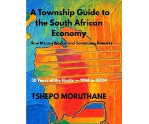 A TOWNSHIP GUIDE TO THE SOUTH AFRICAN ECONOMY: HOW MZANSI WORKS(AND SOMETIMES DOESN'T)