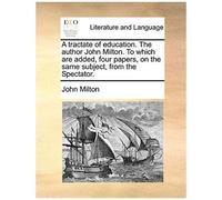 A Tractate Of Education. The Author John Milton. To Which Are Added, Four Papers, On The Same Subject, From The Spectator.