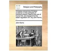 A Treatise Concerning Christian Prudence: Or The Principles Of Practical Wisdom, Fitted To The Use Of Human Life, And Design'd For The Better Regulation Of It. By John Norris, ...
