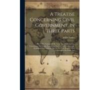 A Treatise Concerning Civil Government, In Three Parts: Part I. The Notions Of Mr. Locke And His Followers, Concerning The Origin, Extent And End Of C