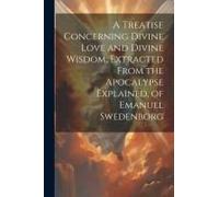 A Treatise Concerning Divine Love And Divine Wisdom, Extracted From The Apocalypse Explained, Of Emanuel Swedenborg