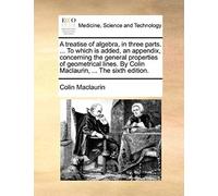 A Treatise Of Algebra, In Three Parts. ... To Which Is Added, An Appendix, Concerning The General Properties Of Geometrical Lines. By Colin Maclaurin, ... The Sixth Edition.