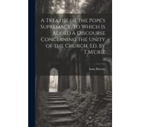A Treatise Of The Pope's Supremacy. To Which Is Added A Discourse Concerning The Unity Of The Church. Ed. By T.M'crie