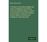 A Treatise of the Relative Rights and Duties of Belligerent and Neutral Powers in Maritime Affairs, in which the Principles of Armed Neutralities and ... of Hubner and Schlegel are Fully Discussed