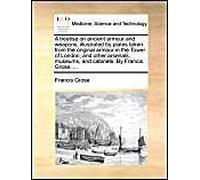 A Treatise On Ancient Armour And Weapons, Illustrated By Plates Taken From The Original Armour In The Tower Of London, And Other Arsenals, Museums, And Cabinets. By Francis Grose, ...