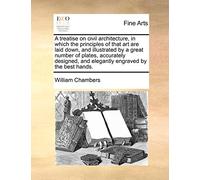A Treatise on Civil Architecture, in Which the Principles of That Art Are Laid Down, and Illustrated by a Great Number of Plates, Accurately Designed, and Elegantly Engraved by the Best Hands.