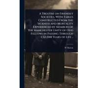 A Treatise On Friendly Societies, With Tables Constructed From The Sickness And Mortality Experienced By Members Of The Manchester Unity Of Odd Fellows In Passing Through 1,321,048 Years Of Life ..