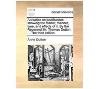 A Treatise On Justification: Showing The Matter, Manner, Time, And Effects Of It. By The Reverend Mr. Thomas Dutton, ... The Third Edition