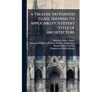 A Treatise on Painted Glass, Shewing Its Applicablity to Every Style of Architecture