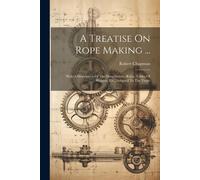 A Treatise On Rope Making ...: With A Description Of The Manufacture, Rules, Tables Of Weights, Etc., Adapted To The Trade