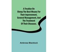 A Treatise On Sheep The Best Means For Their Improvement, General Management, And The Treatment Of Their Diseases.