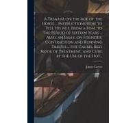 A Treatise On The Age Of The Horse ... Instructions How To Tell His Age, From A Foal To The Period Of Sixteen Years ... Also, An Essay, On Founder, Contraction And Running Thrush ... The Causes, Best 