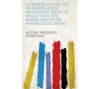 A Treatise on the Art of Making Good and Wholesome Bread of Wheat, Oats, Rye, Barley and Other Farinaceous Grains