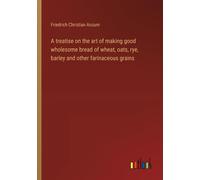 A Treatise On The Art Of Making Good Wholesome Bread Of Wheat, Oats, Rye, Barley And Other Farinaceous Grains