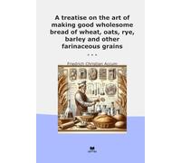 A treatise on the art of making good wholesome bread of wheat, oats, rye, barley and other farinaceous grains