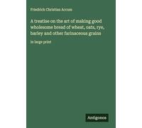 A treatise on the art of making good wholesome bread of wheat, oats, rye, barley and other farinaceous grains: in large print