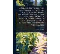 A Treatise On The Culture And Growth Of Different Sorts Of Flower Roots, And Of Green House Plants Kept In Rooms, &c. To Which Is Added, A Table Of The Linnã]An Classes Of Botany, With Their Orders An