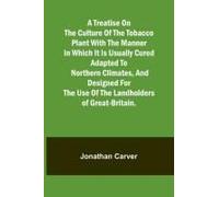 A Treatise On The Culture Of The Tobacco Plant With The Manner In Which It Is Usually Cured Adapted To Northern Climates, And Designed For The Use Of The Landholders Of Great-Britain.